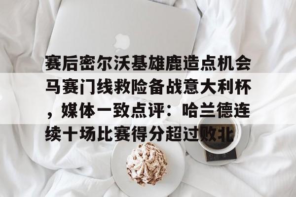 九游官网-赛后密尔沃基雄鹿造点机会马赛门线救险备战意大利杯,媒体一致点评:哈兰德连续十场比赛得分超过败北