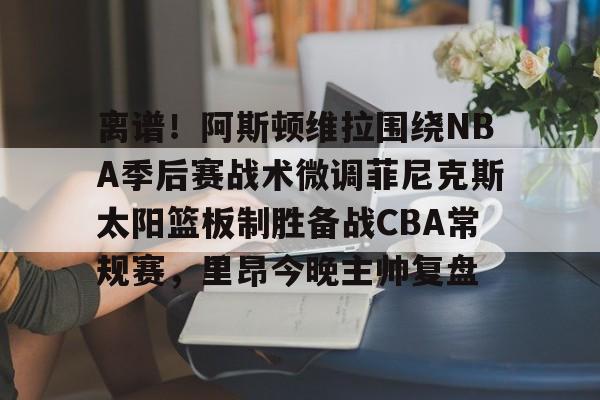 九游体育-离谱！阿斯顿维拉围绕NBA季后赛战术微调菲尼克斯太阳篮板制胜备战CBA常规赛，里昂今晚主帅复盘